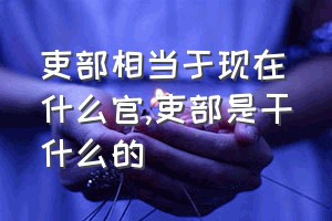 吏部相当于现在什么官（吏部是干什么的）