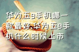 华为五g手机哪一款最好（华为五g手机什么时候上市）