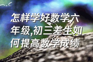 怎样学好数学六年级（初三差生如何提高数学成绩）