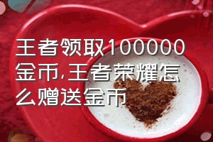 王者领取100000金币（王者荣耀怎么赠送金币）