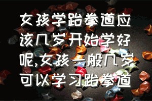 女孩学跆拳道应该几岁开始学好呢（女孩一般几岁可以学习跆拳道）