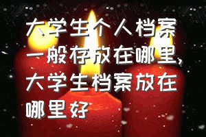 大学生个人档案一般存放在哪里（大学生档案放在哪里好）