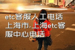 etc客服人工电话上海市（上海etc客服中心电话）