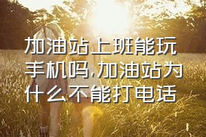 加油站上班能玩手机吗（加油站为什么不能打电话）