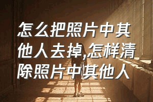 怎么把照片中其他人去掉（怎样清除照片中其他人）