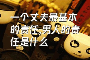 一个丈夫最基本的责任（男人的责任是什么）