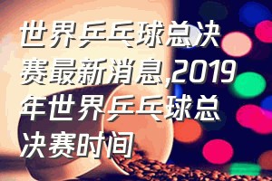 世界乒乓球总决赛最新消息（2019年世界乒乓球总决赛时间）