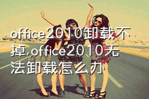 office2010卸载不掉（office2010无法卸载怎么办）