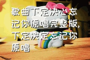 歌曲下定决心忘记你原唱完整版（下定决定忘记你原唱）