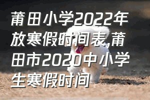 莆田小学2022年放寒假时间表（莆田市2020中小学生寒假时间）