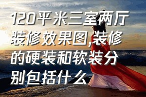 120平米三室两厅装修效果图（装修的硬装和软装分别包括什么）