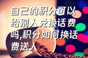 自己的积分可以给别人兑换话费吗（积分如何换话费送人）