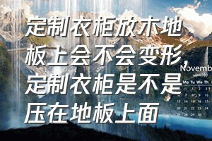 定制衣柜放木地板上会不会变形（定制衣柜是不是压在地板上面）