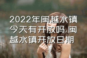 2022年闽越水镇今天有开放吗（闽越水镇开放日期）