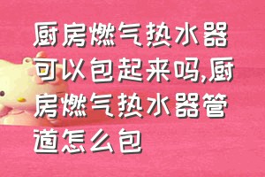 厨房燃气热水器可以包起来吗（厨房燃气热水器管道怎么包）