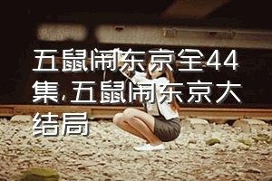 五鼠闹东京全44集（五鼠闹东京大结局）