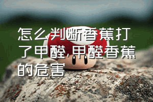 怎么判断香蕉打了甲醛（甲醛香蕉的危害）