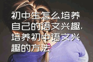 初中生怎么培养自己的语文兴趣（培养初中语文兴趣的方法）