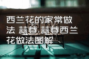 西兰花的家常做法 蒜蓉（蒜蓉西兰花做法图解）