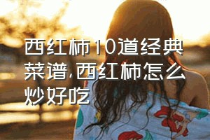 西红柿10道经典菜谱（西红柿怎么炒好吃）