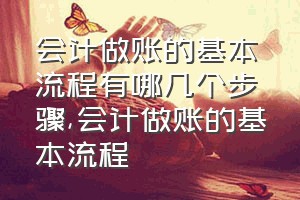 会计做账的基本流程有哪几个步骤（会计做账的基本流程）