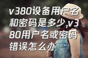 v380设备用户名和密码是多少（v380用户名或密码错误怎么办）