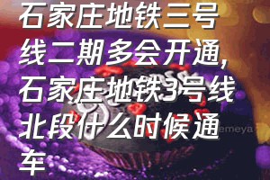 石家庄地铁三号线二期多会开通（石家庄地铁3号线北段什么时候通车）