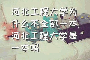 河北工程大学为什么不全部一本（河北工程大学是一本吗）