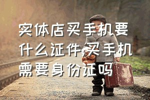 实体店买手机要什么证件（买手机需要身份证吗）