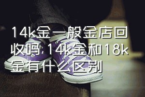 14k金一般金店回收吗（14k金和18k金有什么区别）