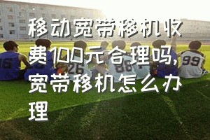 移动宽带移机收费100元合理吗（宽带移机怎么办理）