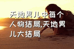 天地男儿中每个人物结局（天地男儿大结局）