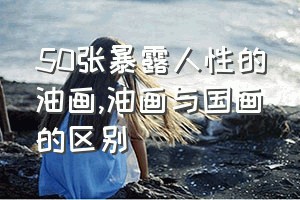 50张暴露人性的油画（油画与国画的区别）