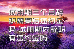 试用期三个月辞职需要赔违约金吗（试用期内辞职有违约金吗）