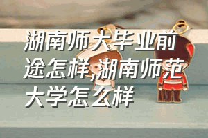 湖南师大毕业前途怎样（湖南师范大学怎么样）