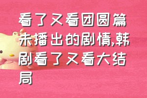 看了又看团圆篇未播出的剧情（韩剧看了又看大结局）