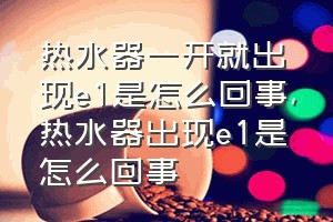 热水器一开就出现e1是怎么回事（热水器出现e1是怎么回事）