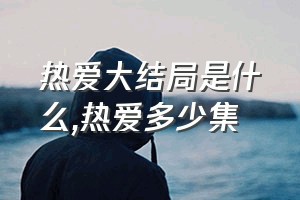 热爱大结局是什么（热爱多少集）