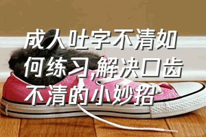 成人吐字不清如何练习（解决口齿不清的小妙招）