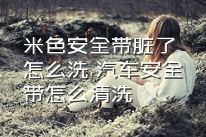 米色安全带脏了怎么洗（汽车安全带怎么清洗）