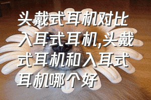 头戴式耳机对比入耳式耳机（头戴式耳机和入耳式耳机哪个好）