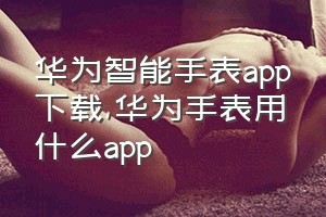 华为智能手表app下载（华为手表用什么app）