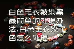 白色毛衣被染黑最简单的处理办法（白色毛衣染了色怎么处理）