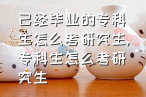 已经毕业的专科生怎么考研究生（专科生怎么考研究生）