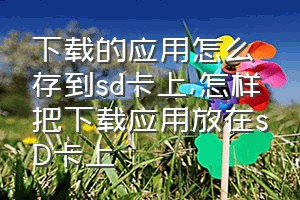 下载的应用怎么存到sd卡上（怎样把下载应用放在sD卡上）