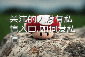 关注的人没有私信入口（如何发私信）