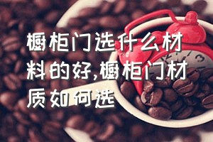 橱柜门选什么材料的好（橱柜门材质如何选）