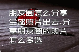 朋友圈怎么分享全部照片出去（分享朋友圈的照片怎么多选）