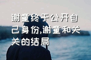 谢童终于公开自己身份（谢童和关关的结局）