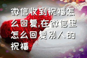 微信收到祝福怎么回复（在微信里怎么回复别人的祝福）